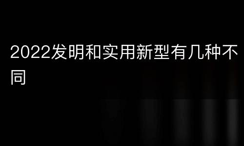 2022发明和实用新型有几种不同