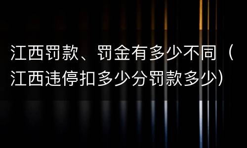 江西罚款、罚金有多少不同（江西违停扣多少分罚款多少）