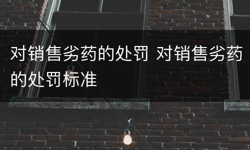 对销售劣药的处罚 对销售劣药的处罚标准