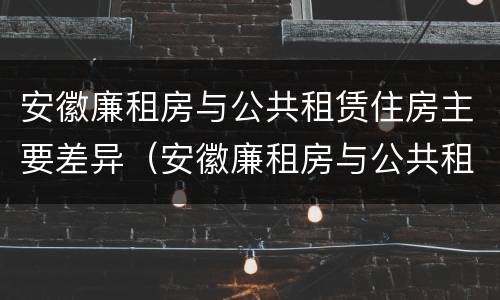 安徽廉租房与公共租赁住房主要差异（安徽廉租房与公共租赁住房主要差异在哪）