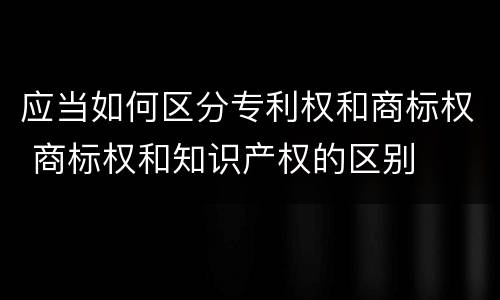 应当如何区分专利权和商标权 商标权和知识产权的区别