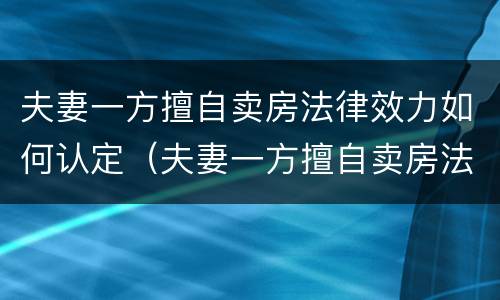 夫妻一方擅自卖房法律效力如何认定（夫妻一方擅自卖房法律效力如何认定的）