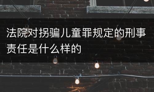 法院对拐骗儿童罪规定的刑事责任是什么样的
