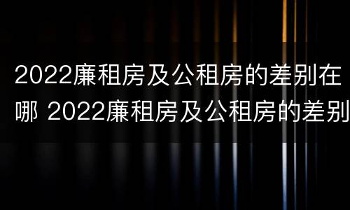 2022廉租房及公租房的差别在哪 2022廉租房及公租房的差别在哪儿