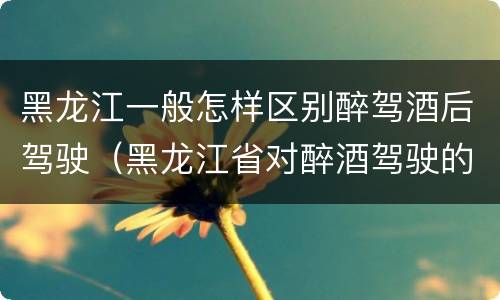 黑龙江一般怎样区别醉驾酒后驾驶（黑龙江省对醉酒驾驶的规定）