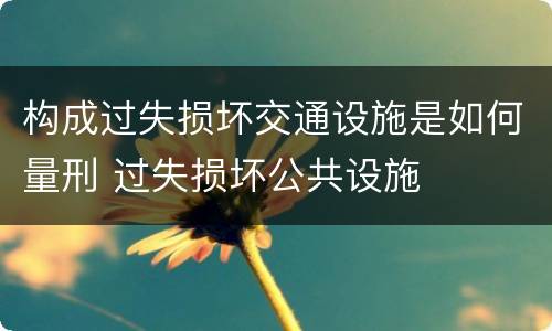 构成过失损坏交通设施是如何量刑 过失损坏公共设施