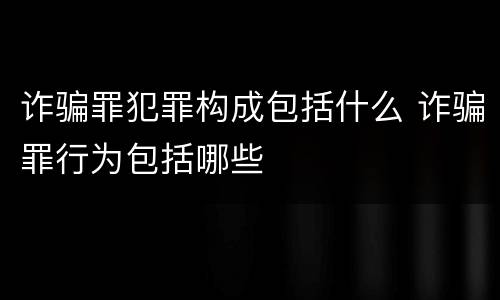 诈骗罪犯罪构成包括什么 诈骗罪行为包括哪些