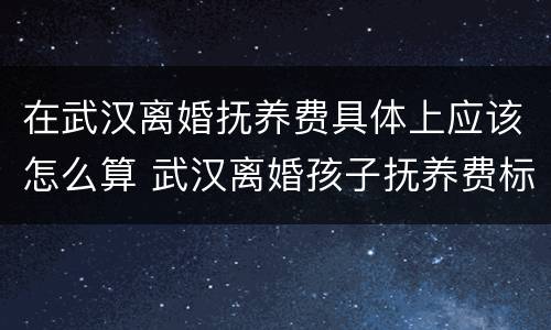在武汉离婚抚养费具体上应该怎么算 武汉离婚孩子抚养费标准2019