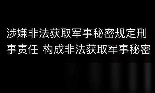 涉嫌非法获取军事秘密规定刑事责任 构成非法获取军事秘密罪