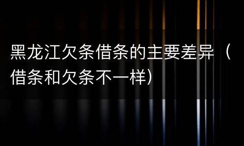 黑龙江欠条借条的主要差异（借条和欠条不一样）