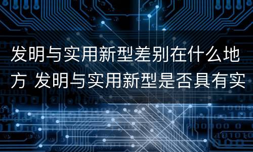 发明与实用新型差别在什么地方 发明与实用新型是否具有实用性