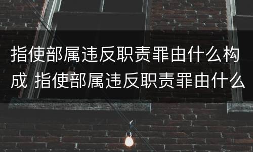 指使部属违反职责罪由什么构成 指使部属违反职责罪由什么构成犯罪