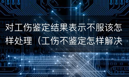 对工伤鉴定结果表示不服该怎样处理（工伤不鉴定怎样解决）