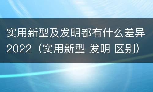 实用新型及发明都有什么差异2022（实用新型 发明 区别）