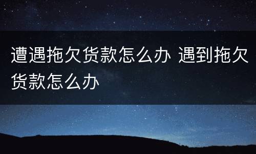 遭遇拖欠货款怎么办 遇到拖欠货款怎么办