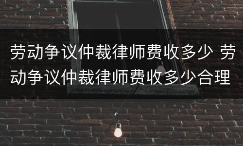 劳动争议仲裁律师费收多少 劳动争议仲裁律师费收多少合理