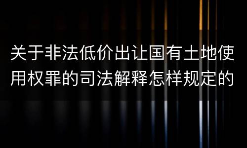 关于非法低价出让国有土地使用权罪的司法解释怎样规定的