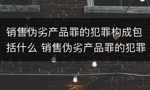 销售伪劣产品罪的犯罪构成包括什么 销售伪劣产品罪的犯罪构成包括什么罪名