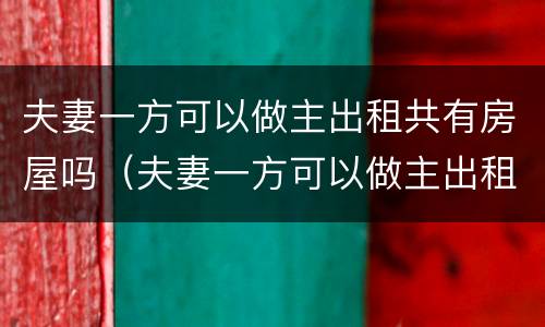 夫妻一方可以做主出租共有房屋吗（夫妻一方可以做主出租共有房屋吗合法吗）