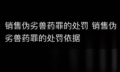 销售伪劣兽药罪的处罚 销售伪劣兽药罪的处罚依据