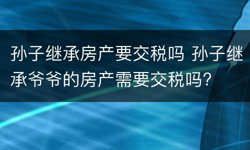 孙子继承房产要交税吗 孙子继承爷爷的房产需要交税吗?