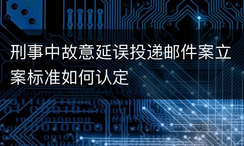 刑事中故意延误投递邮件案立案标准如何认定