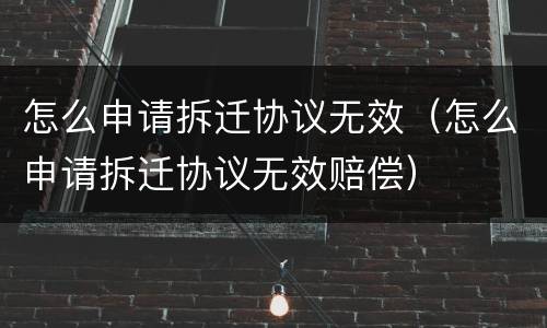 怎么申请拆迁协议无效（怎么申请拆迁协议无效赔偿）