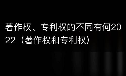 著作权、专利权的不同有何2022（著作权和专利权）