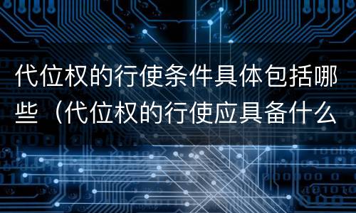 代位权的行使条件具体包括哪些（代位权的行使应具备什么要件）