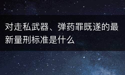 对走私武器、弹药罪既遂的最新量刑标准是什么