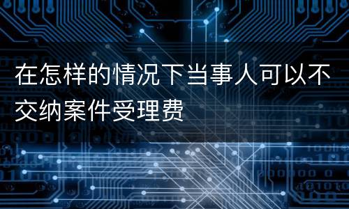 在怎样的情况下当事人可以不交纳案件受理费