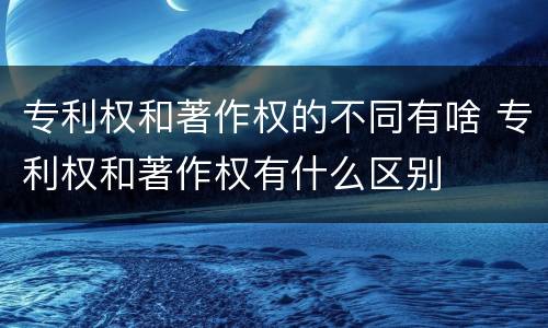 专利权和著作权的不同有啥 专利权和著作权有什么区别