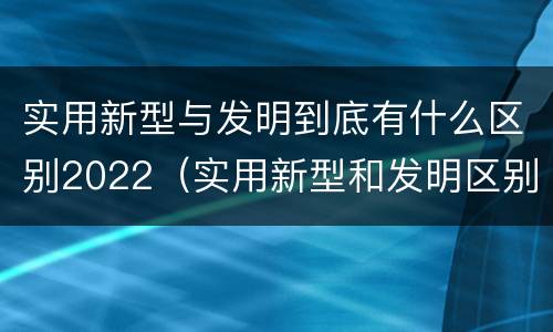 实用新型与发明到底有什么区别2022（实用新型和发明区别）