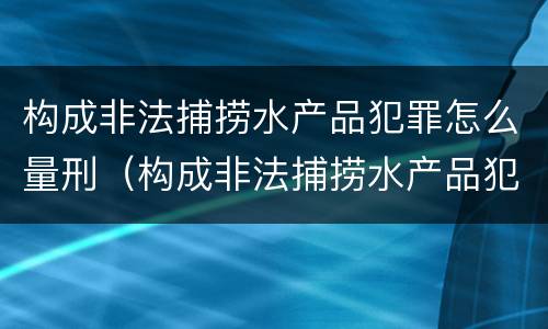 构成非法捕捞水产品犯罪怎么量刑（构成非法捕捞水产品犯罪怎么量刑标准）