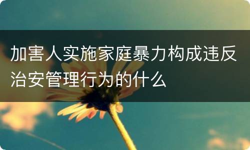 加害人实施家庭暴力构成违反治安管理行为的什么