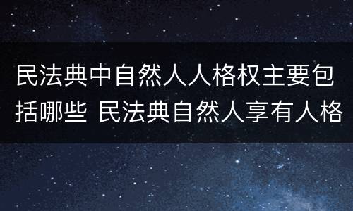 民法典中自然人人格权主要包括哪些 民法典自然人享有人格权