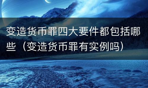 变造货币罪四大要件都包括哪些（变造货币罪有实例吗）