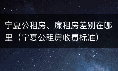 宁夏公租房、廉租房差别在哪里（宁夏公租房收费标准）