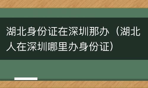 湖北身份证在深圳那办（湖北人在深圳哪里办身份证）