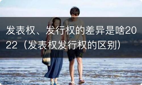 发表权、发行权的差异是啥2022（发表权发行权的区别）