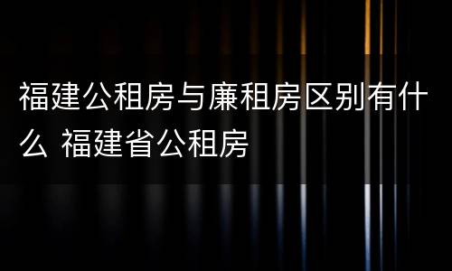 福建公租房与廉租房区别有什么 福建省公租房