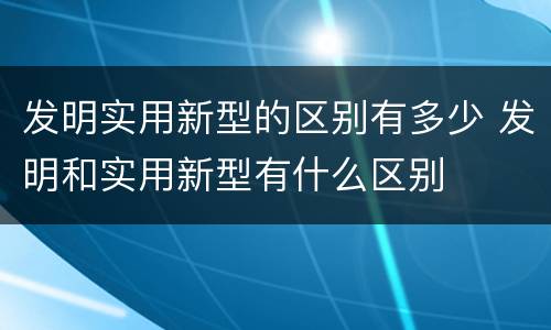 发明实用新型的区别有多少 发明和实用新型有什么区别