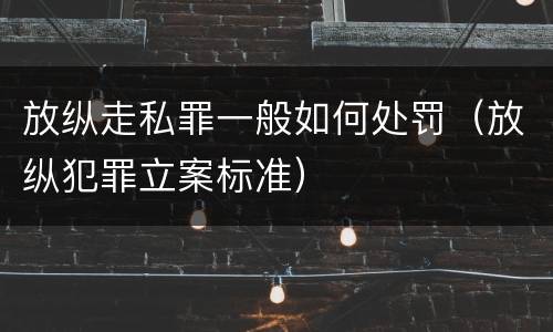 放纵走私罪一般如何处罚（放纵犯罪立案标准）