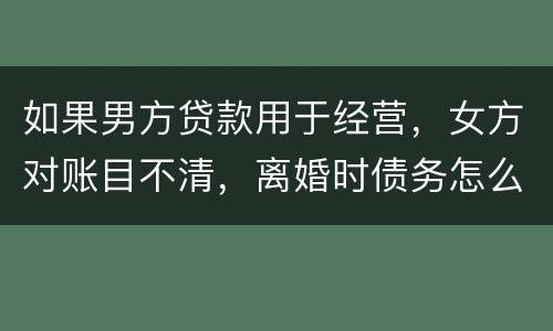 如果男方贷款用于经营，女方对账目不清，离婚时债务怎么划分