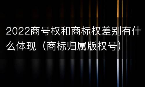 2022商号权和商标权差别有什么体现（商标归属版权号）