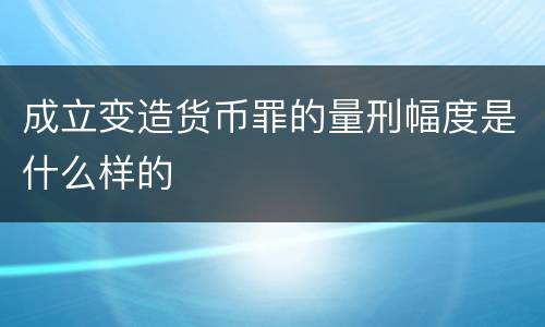 成立变造货币罪的量刑幅度是什么样的