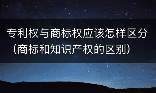 专利权与商标权应该怎样区分（商标和知识产权的区别）