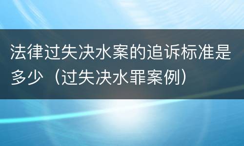 法律过失决水案的追诉标准是多少（过失决水罪案例）