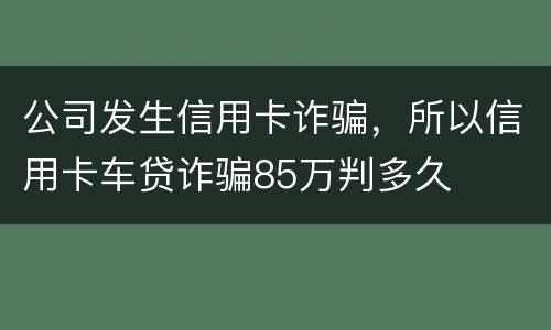 公司发生信用卡诈骗，所以信用卡车贷诈骗85万判多久