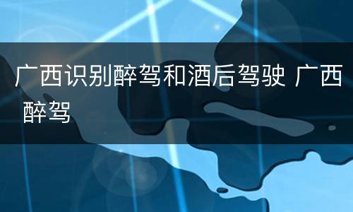 广西识别醉驾和酒后驾驶 广西 醉驾